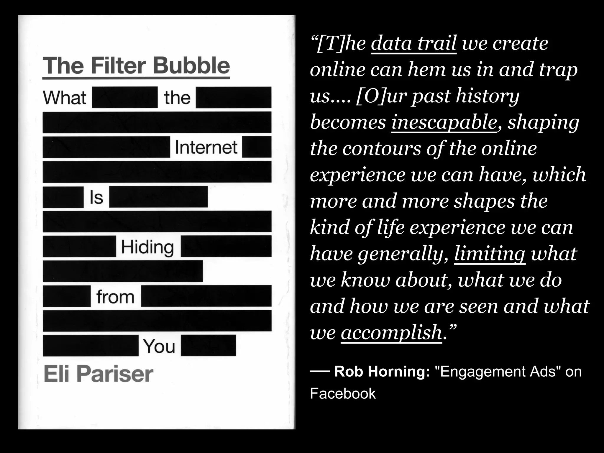 “[T]he data trail we create
online can hem us in and trap
us.... [O]ur past history
becomes inescapable, shaping
the contours of the online
experience we can have, which
more and more shapes the
kind of life experience we can
have generally, limiting what
we know about, what we do
and how we are seen and what
we accomplish.”
— Rob Horning: "Engagement Ads" on
Facebook
 