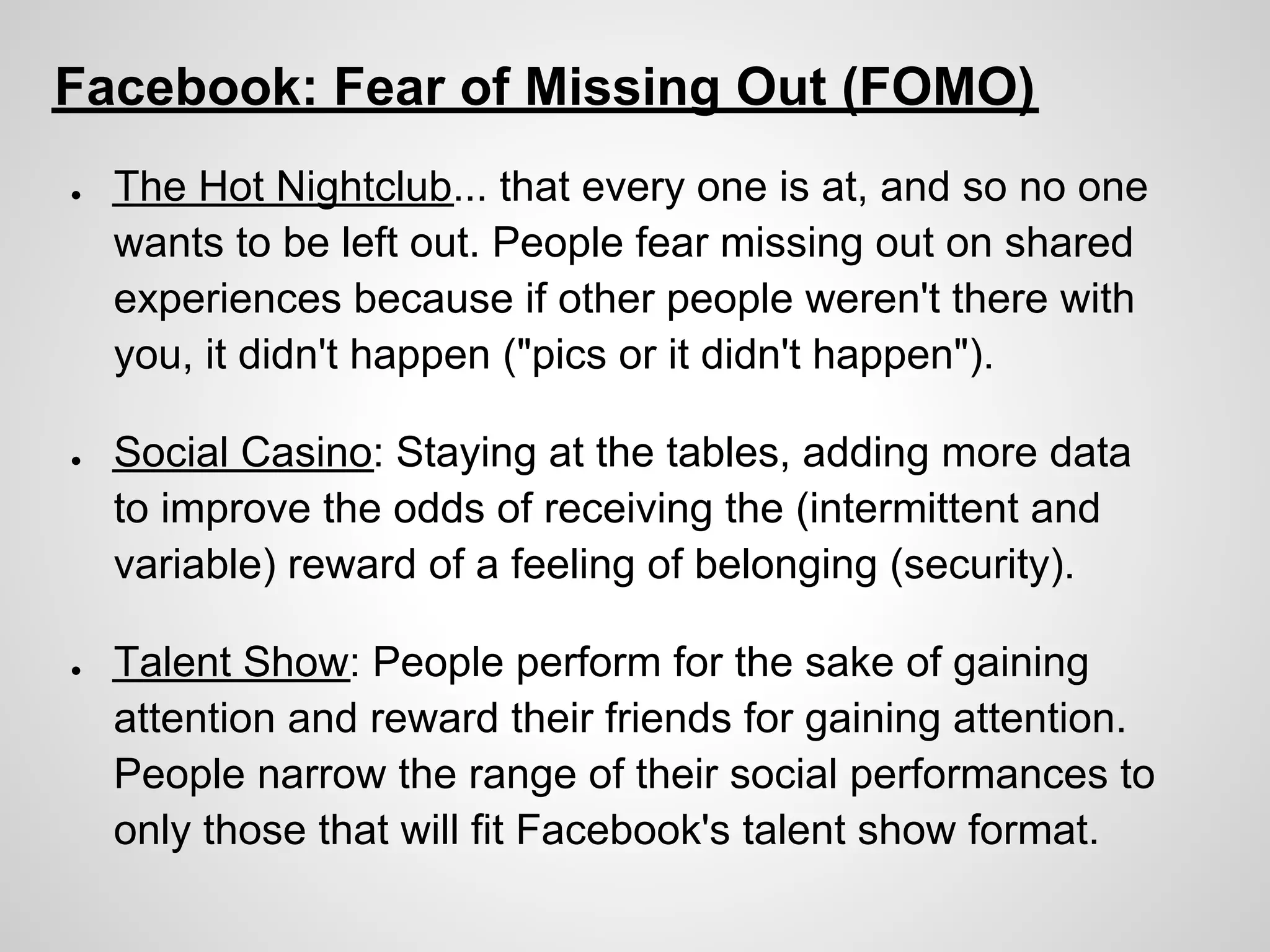Facebook: Fear of Missing Out (FOMO)
●   The Hot Nightclub... that every one is at, and so no one
    wants to be left out. People fear missing out on shared
    experiences because if other people weren't there with
    you, it didn't happen ("pics or it didn't happen").

●   Social Casino: Staying at the tables, adding more data
    to improve the odds of receiving the (intermittent and
    variable) reward of a feeling of belonging (security).

●   Talent Show: People perform for the sake of gaining
    attention and reward their friends for gaining attention.
    People narrow the range of their social performances to
    only those that will fit Facebook's talent show format.
 