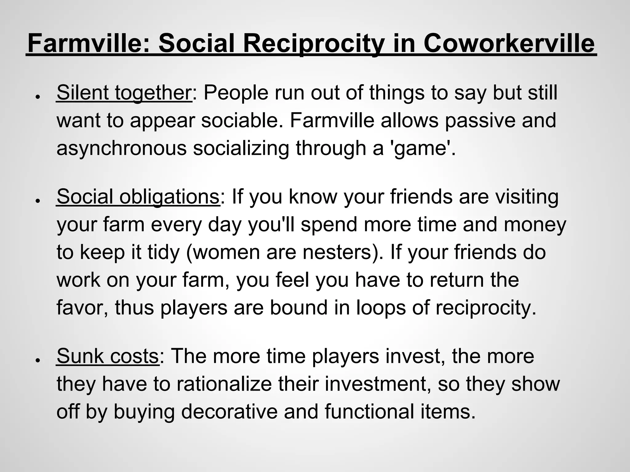 Farmville: Social Reciprocity in Coworkerville
●   Silent together: People run out of things to say but still
    want to appear sociable. Farmville allows passive and
    asynchronous socializing through a 'game'.

●   Social obligations: If you know your friends are visiting
    your farm every day you'll spend more time and money
    to keep it tidy (women are nesters). If your friends do
    work on your farm, you feel you have to return the
    favor, thus players are bound in loops of reciprocity.

●   Sunk costs: The more time players invest, the more
    they have to rationalize their investment, so they show
    off by buying decorative and functional items.
 