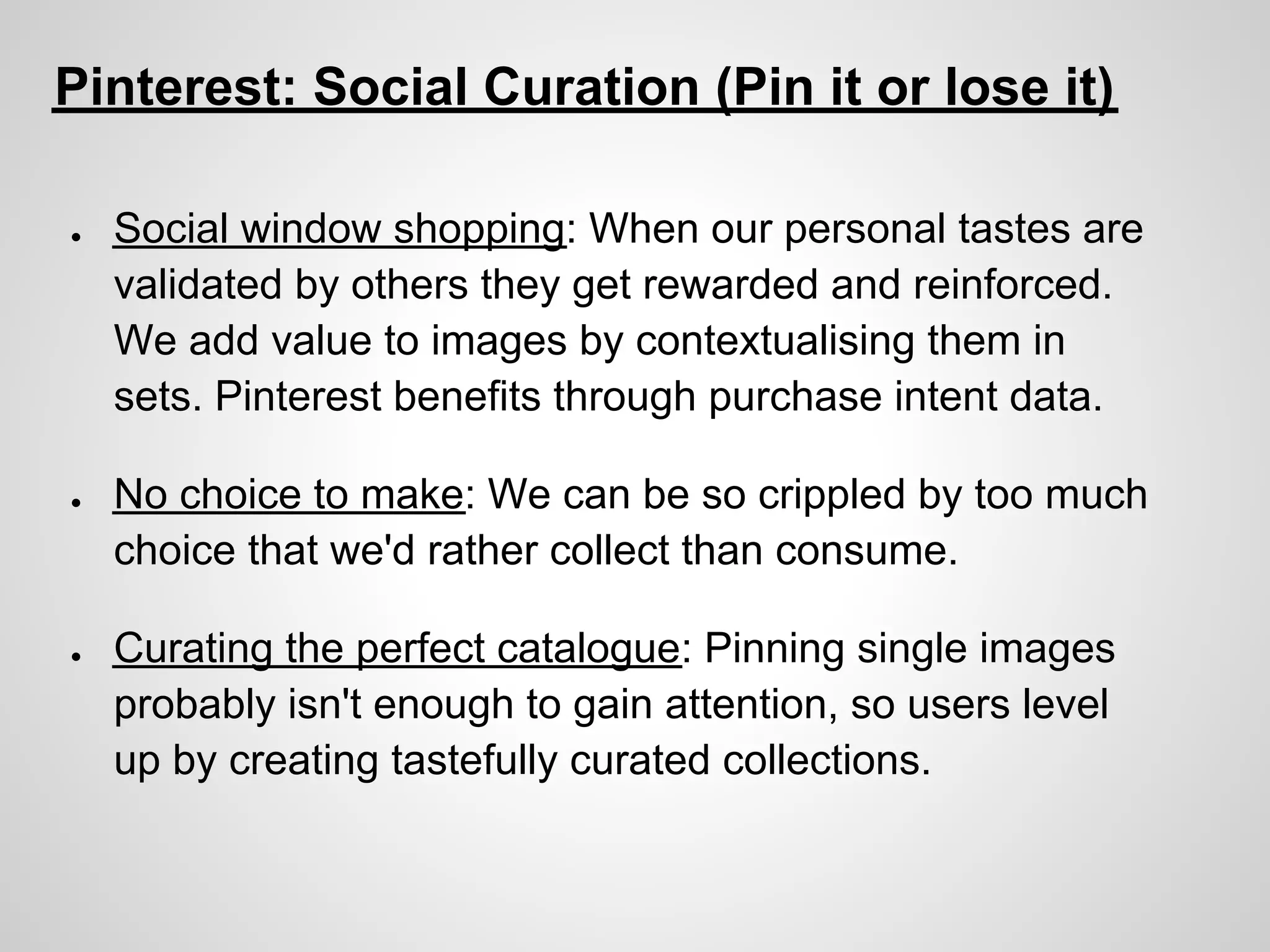 Pinterest: Social Curation (Pin it or lose it)

●   Social window shopping: When our personal tastes are
    validated by others they get rewarded and reinforced.
    We add value to images by contextualising them in
    sets. Pinterest benefits through purchase intent data.

●   No choice to make: We can be so crippled by too much
    choice that we'd rather collect than consume.

●   Curating the perfect catalogue: Pinning single images
    probably isn't enough to gain attention, so users level
    up by creating tastefully curated collections.
 