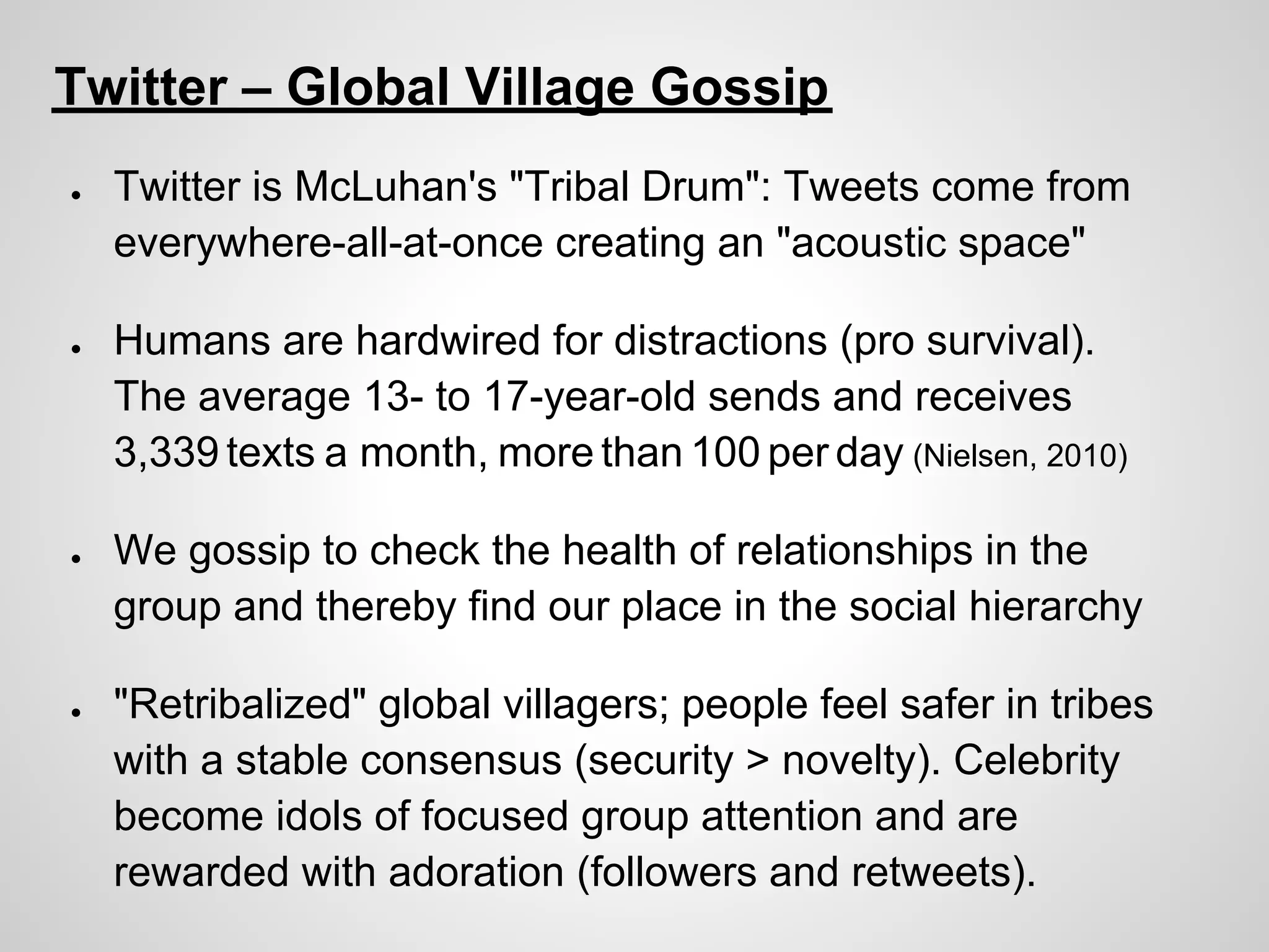 Twitter – Global Village Gossip
●   Twitter is McLuhan's "Tribal Drum": Tweets come from
    everywhere-all-at-once creating an "acoustic space"

●   Humans are hardwired for distractions (pro survival).
    The average 13- to 17-year-old sends and receives
    3,339 texts a month, more than 100 per day (Nielsen, 2010)

●   We gossip to check the health of relationships in the
    group and thereby find our place in the social hierarchy

●   "Retribalized" global villagers; people feel safer in tribes
    with a stable consensus (security > novelty). Celebrity
    become idols of focused group attention and are
    rewarded with adoration (followers and retweets).
 
