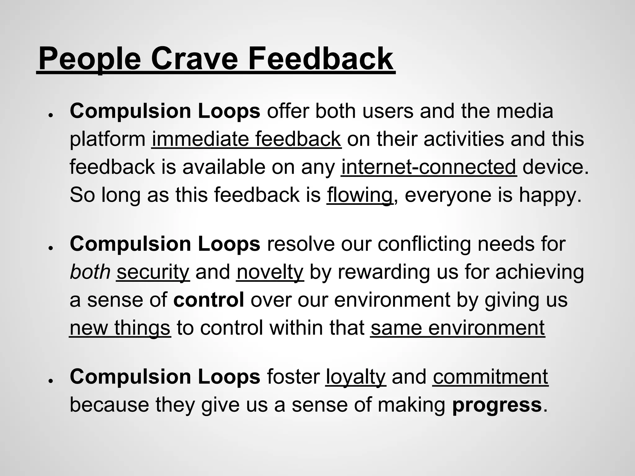 People Crave Feedback
●   Compulsion Loops offer both users and the media
    platform immediate feedback on their activities and this
    feedback is available on any internet-connected device.
    So long as this feedback is flowing, everyone is happy.

●   Compulsion Loops resolve our conflicting needs for
    both security and novelty by rewarding us for achieving
    a sense of control over our environment by giving us
    new things to control within that same environment

●   Compulsion Loops foster loyalty and commitment
    because they give us a sense of making progress.
 