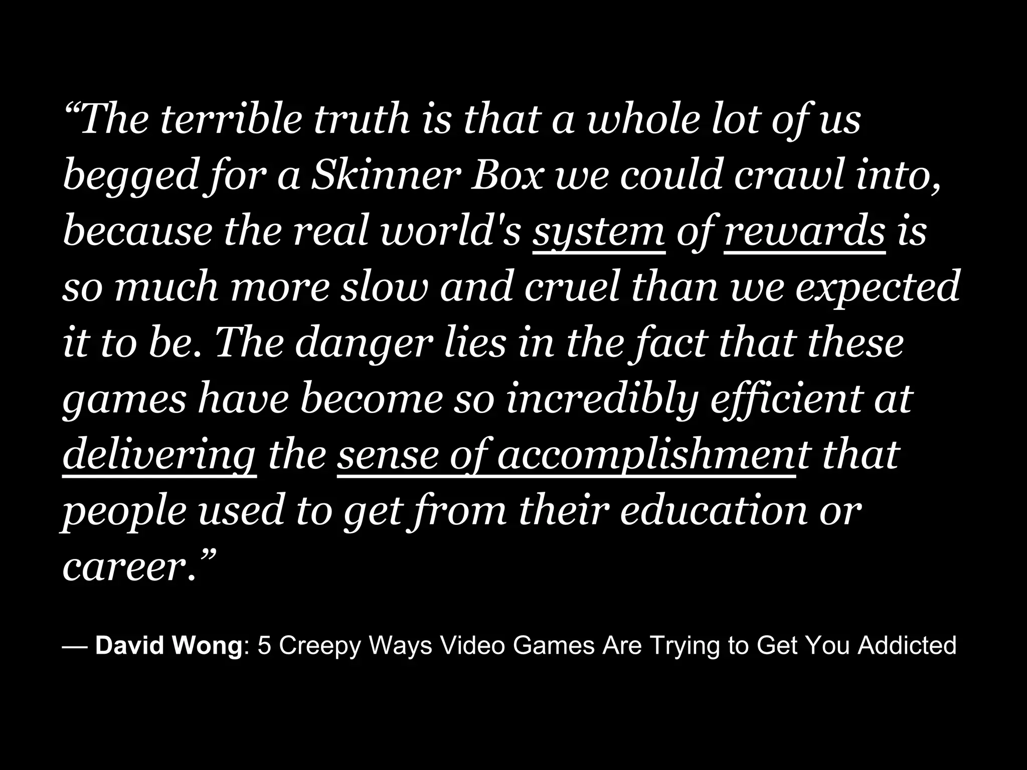 “The terrible truth is that a whole lot of us
begged for a Skinner Box we could crawl into,
because the real world's system of rewards is
so much more slow and cruel than we expected
it to be. The danger lies in the fact that these
games have become so incredibly efficient at
delivering the sense of accomplishment that
people used to get from their education or
career.”
— David Wong: 5 Creepy Ways Video Games Are Trying to Get You Addicted
 