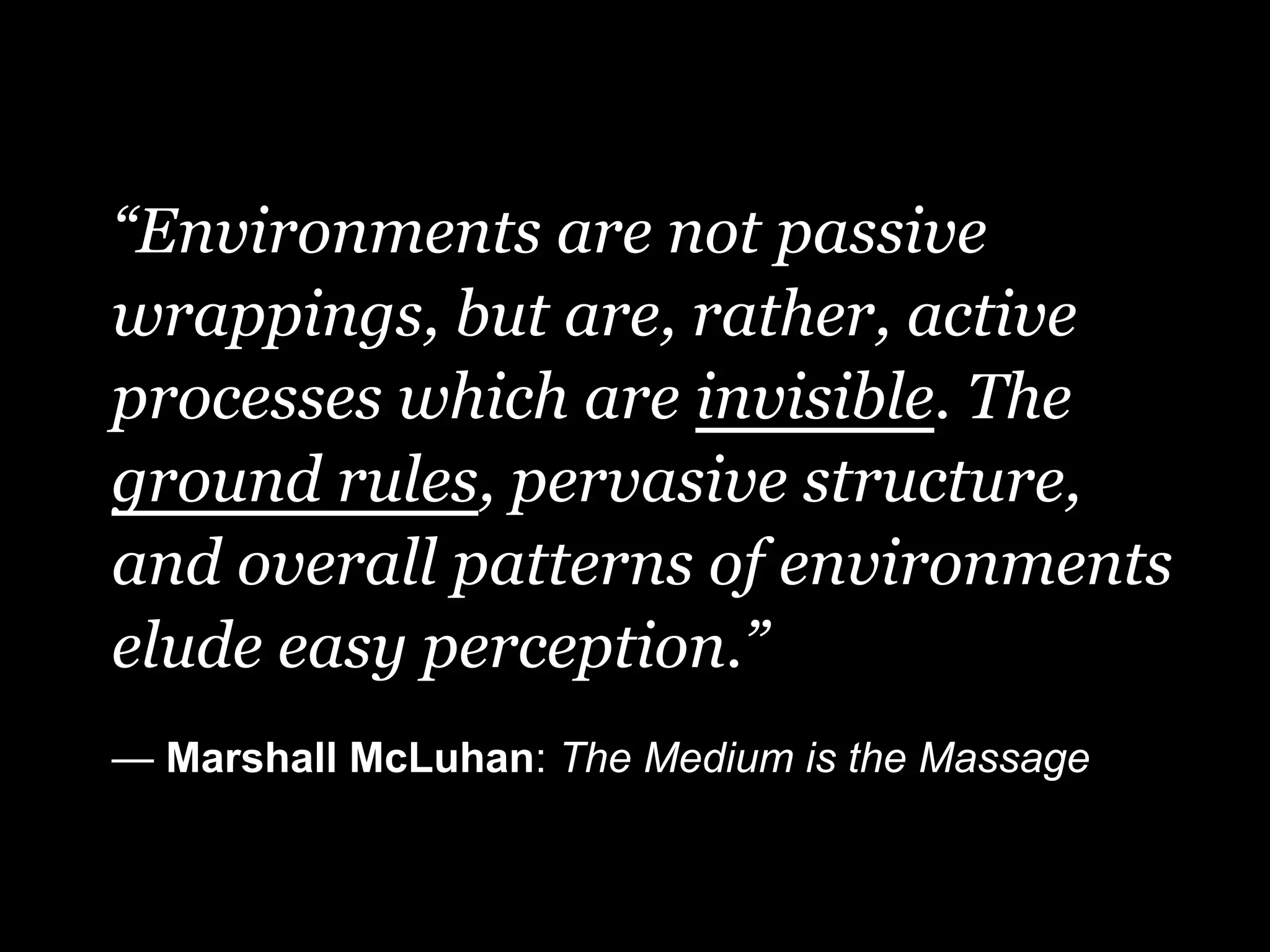 “Environments are not passive
wrappings, but are, rather, active
processes which are invisible. The
ground rules, pervasive structure,
and overall patterns of environments
elude easy perception.”
— Marshall McLuhan: The Medium is the Massage
 