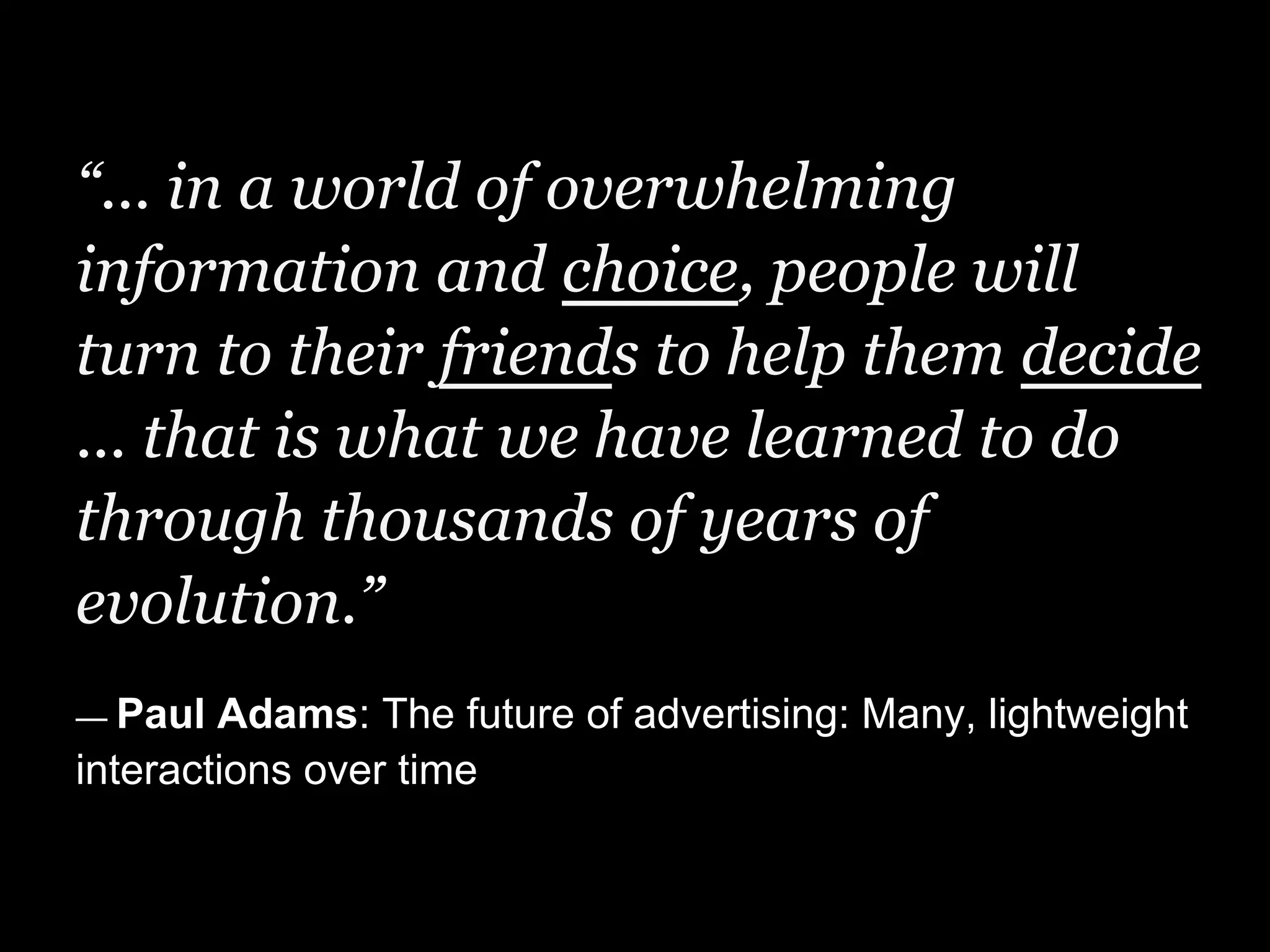 “... in a world of overwhelming
information and choice, people will
turn to their friends to help them decide
... that is what we have learned to do
through thousands of years of
evolution.”
— Paul  Adams: The future of advertising: Many, lightweight
interactions over time
 