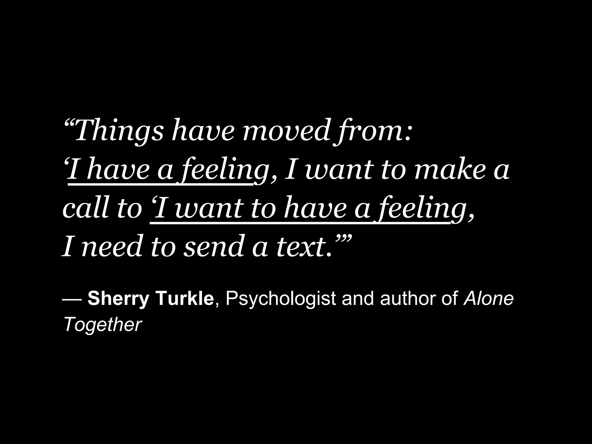 “Things have moved from:
‘I have a feeling, I want to make a
call to ‘I want to have a feeling,
I need to send a text.’”
— Sherry Turkle, Psychologist and author of Alone
Together
 