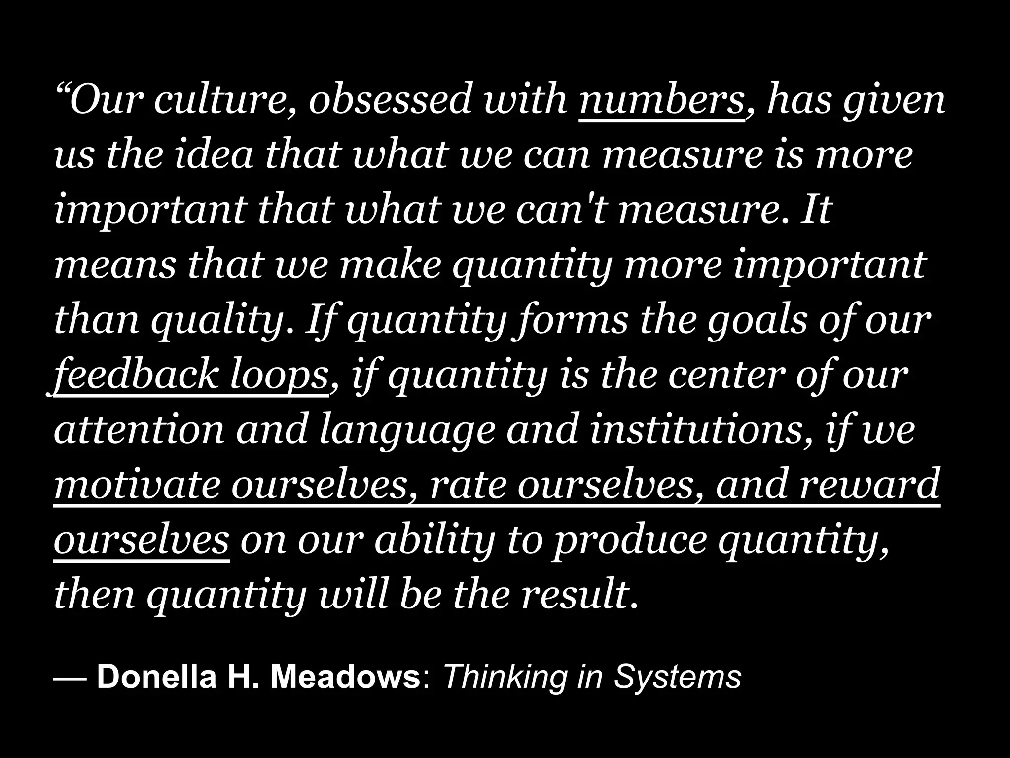 “Our culture, obsessed with numbers, has given
us the idea that what we can measure is more
important that what we can't measure. It
means that we make quantity more important
than quality. If quantity forms the goals of our
feedback loops, if quantity is the center of our
attention and language and institutions, if we
motivate ourselves, rate ourselves, and reward
ourselves on our ability to produce quantity,
then quantity will be the result.
— Donella H. Meadows: Thinking in Systems
 