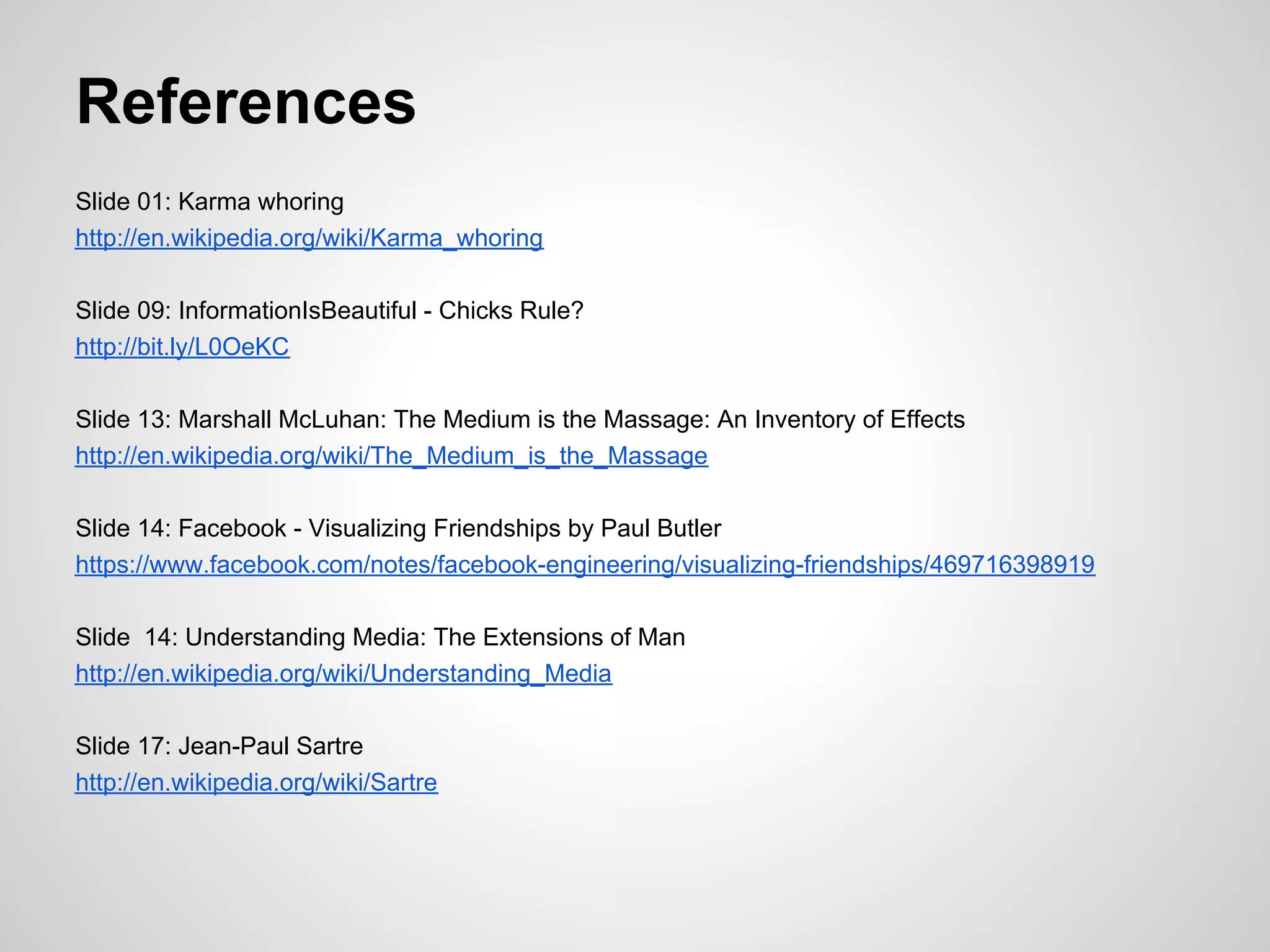 References
Slide 01: Karma whoring
http://en.wikipedia.org/wiki/Karma_whoring

Slide 09: InformationIsBeautiful - Chicks Rule?
http://bit.ly/L0OeKC

Slide 13: Marshall McLuhan: The Medium is the Massage: An Inventory of Effects
http://en.wikipedia.org/wiki/The_Medium_is_the_Massage

Slide 14: Facebook - Visualizing Friendships by Paul Butler
https://www.facebook.com/notes/facebook-engineering/visualizing-friendships/469716398919

Slide 14: Understanding Media: The Extensions of Man
http://en.wikipedia.org/wiki/Understanding_Media

Slide 17: Jean-Paul Sartre
http://en.wikipedia.org/wiki/Sartre
 