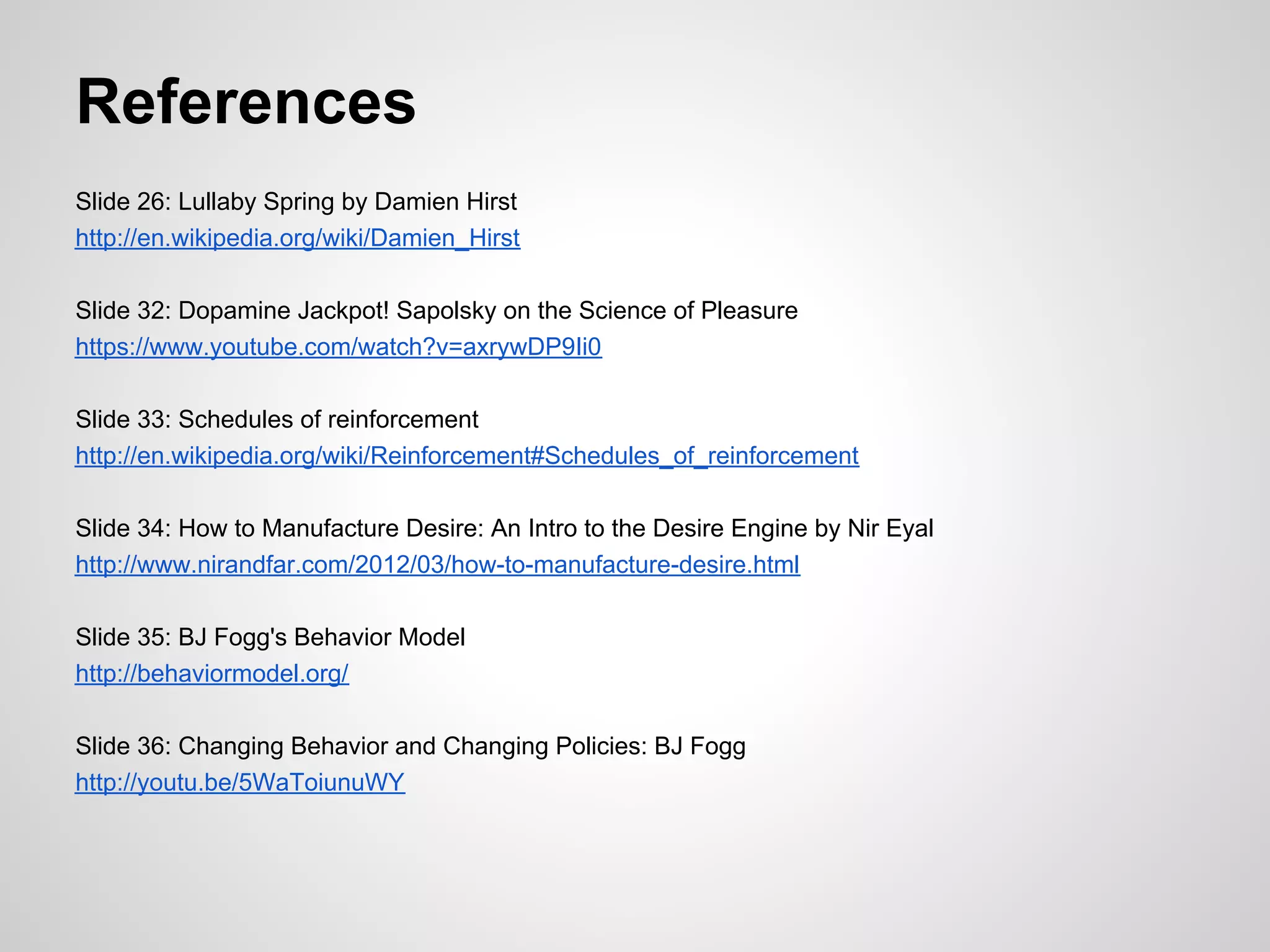 References
Slide 26: Lullaby Spring by Damien Hirst
http://en.wikipedia.org/wiki/Damien_Hirst

Slide 32: Dopamine Jackpot! Sapolsky on the Science of Pleasure
https://www.youtube.com/watch?v=axrywDP9Ii0

Slide 33: Schedules of reinforcement
http://en.wikipedia.org/wiki/Reinforcement#Schedules_of_reinforcement

Slide 34: How to Manufacture Desire: An Intro to the Desire Engine by Nir Eyal
http://www.nirandfar.com/2012/03/how-to-manufacture-desire.html

Slide 35: BJ Fogg's Behavior Model
http://behaviormodel.org/

Slide 36: Changing Behavior and Changing Policies: BJ Fogg
http://youtu.be/5WaToiunuWY
 