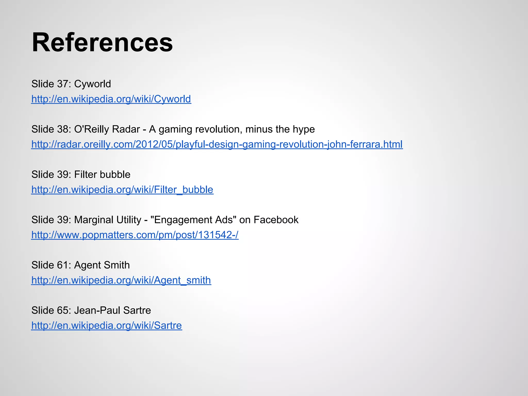 References
Slide 37: Cyworld
http://en.wikipedia.org/wiki/Cyworld

Slide 38: O'Reilly Radar - A gaming revolution, minus the hype
http://radar.oreilly.com/2012/05/playful-design-gaming-revolution-john-ferrara.html

Slide 39: Filter bubble
http://en.wikipedia.org/wiki/Filter_bubble

Slide 39: Marginal Utility - "Engagement Ads" on Facebook
http://www.popmatters.com/pm/post/131542-/

Slide 61: Agent Smith
http://en.wikipedia.org/wiki/Agent_smith

Slide 65: Jean-Paul Sartre
http://en.wikipedia.org/wiki/Sartre
 
