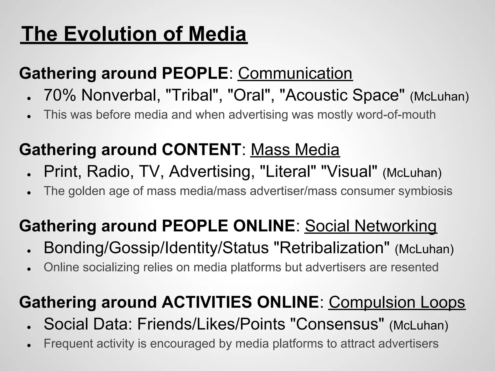 The Evolution of Media
Gathering around PEOPLE: Communication
 ● 70% Nonverbal, "Tribal", "Oral", "Acoustic Space" (McLuhan)
 ●   This was before media and when advertising was mostly word-of-mouth

Gathering around CONTENT: Mass Media
 ● Print, Radio, TV, Advertising, "Literal" "Visual"         (McLuhan)
 ●   The golden age of mass media/mass advertiser/mass consumer symbiosis

Gathering around PEOPLE ONLINE: Social Networking
 ● Bonding/Gossip/Identity/Status "Retribalization" (McLuhan)
 ●   Online socializing relies on media platforms but advertisers are resented

Gathering around ACTIVITIES ONLINE: Compulsion Loops
 ● Social Data: Friends/Likes/Points "Consensus" (McLuhan)
 ●   Frequent activity is encouraged by media platforms to attract advertisers
 
