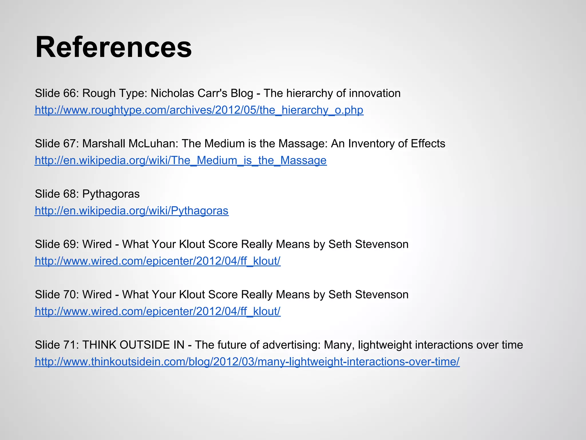 References
Slide 66: Rough Type: Nicholas Carr's Blog - The hierarchy of innovation
http://www.roughtype.com/archives/2012/05/the_hierarchy_o.php

Slide 67: Marshall McLuhan: The Medium is the Massage: An Inventory of Effects
http://en.wikipedia.org/wiki/The_Medium_is_the_Massage

Slide 68: Pythagoras
http://en.wikipedia.org/wiki/Pythagoras

Slide 69: Wired - What Your Klout Score Really Means by Seth Stevenson
http://www.wired.com/epicenter/2012/04/ff_klout/

Slide 70: Wired - What Your Klout Score Really Means by Seth Stevenson
http://www.wired.com/epicenter/2012/04/ff_klout/

Slide 71: THINK OUTSIDE IN - The future of advertising: Many, lightweight interactions over time
http://www.thinkoutsidein.com/blog/2012/03/many-lightweight-interactions-over-time/
 
