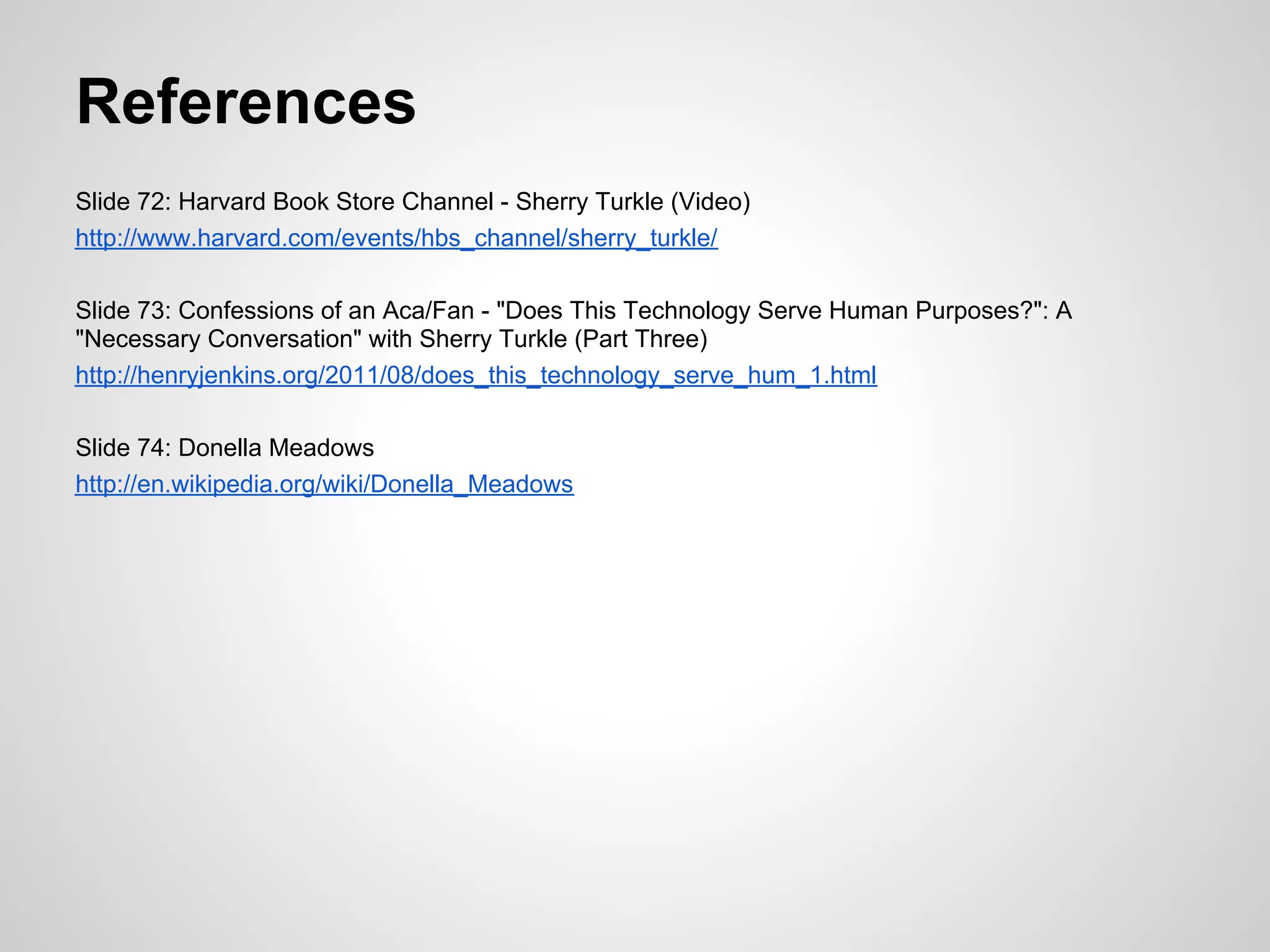 References
Slide 72: Harvard Book Store Channel - Sherry Turkle (Video)
http://www.harvard.com/events/hbs_channel/sherry_turkle/

Slide 73: Confessions of an Aca/Fan - "Does This Technology Serve Human Purposes?": A
"Necessary Conversation" with Sherry Turkle (Part Three)
http://henryjenkins.org/2011/08/does_this_technology_serve_hum_1.html

Slide 74: Donella Meadows
http://en.wikipedia.org/wiki/Donella_Meadows
 