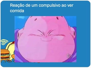 Reação de um compulsivo ao ver
comida
 