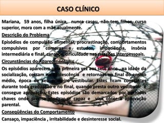 CASO CLÍNICO
Mariana, 59 anos, filha única, nunca casou, não tem filhos, curso
superior, mora com a mãe atualmente.
Descrição do Problema
Episódios de compulsão alimentar, procrastinação, comportamentos
compulsivos por compras e estudos, impaciência, insônia
intermediária e final, cansaço, dificuldade nas relações interpessoais.
Circunstâncias do Aparecimento
Os episódios aparecem pela primeira vez aos sete anos , na idade da
socialização, cessam na adolescência e retornam no final do ensino
médio, época de seu primeiro vestibular. Estes ficam constantes
durante toda graduação e no final, quando presta outro vestibular e
consegue aprovação. Estes episódios são demarcados por períodos
chaves onde precisa mostrar-se capaz e visa obter a aprovação
parental.
Conseqüências do Comportamento
Cansaço, impaciência , irritabilidade e desinteresse social.
 
