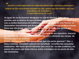“Escutar é o mais importante no tratamento.Ajudar estas pacientes a encontrar a
própria voz.Elas nunca foram escutadas na vida, sentem que não contam e que suas
experiências são irrelevantes...
O corpo então passa ser a voz.”
As águas do rio do desamor deságuam na vida de Mariana. Estas águas
poluídas com os dejetos da agressividade paterna, da complacência materna, e
com os ácidos destrutivos da indiferença e da banalização da vida fizeram-na
desenvolver mecanismos que deram suporte para administrar as dores intimas.
Dores que não foram expressadas no grito, mas no corpo que parece que
precisa ser “maltratado”para ser extinto e a dor aliviada.
A escuta, o acolhimento paterno não fizeram parte do seu repertório vivencial
e o vazio no coração lesionado foi preenchido com o alimento das crenças da
desesperança e do desamor.
Porém, Mariana pensa “Não posso deixar que isto venha aparecer”. Mas a
fome é intensa , insaciável e precisa ser camuflada no brilho das conquistas
intelectivas. Não basta apenas adentrar uma única vez na vida acadêmica, ela
parece não saciar esta fome intensa, outras estratégias no seu ponto de vista
são necessárias.
 