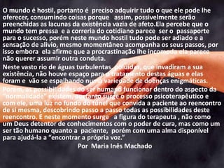 O mundo é hostil, portanto é preciso adquirir tudo o que ele pode lhe
oferecer, consumindo coisas porque assim, possivelmente serão
preenchidas as lacunas da existência vazia de afeto.Ela percebe que o
mundo tem pressa e a correria do cotidiano parece ser o passaporte
para o sucesso, porém neste mundo hostil tudo pode ser adiado e a
sensação de alivio, mesmo momentâneo acompanha os seus passos, por
isso embora ela afirme que a procrastinação lhe incomoda ela parece
não querer assumir outra conduta.
Neste vasto rio de águas turbulentas, poluídas, que invadiram a sua
existência, não houve espaço para o tratamento destas águas e elas
foram e vão se espalhando numa variedade de doenças enigmáticas.
Porém, as possibilidades do ser humano funcionar dentro do aspecto da
“normalidade” existem, portanto surge o processo psicoterapêutico e
com ele, uma luz no fundo do túnel que convida a paciente ao reencontro
de si mesma, descobrindo passo a passo todas as possibilidades deste
reencontro. E neste momento surge a figura do terapeuta , não como
um Deus detentor de conhecimentos com o poder de cura, mas como um
ser tão humano quanto a paciente, porém com uma alma disponível
para ajudá-la a “encontrar a própria voz.”
Por Maria Inês Machado
 