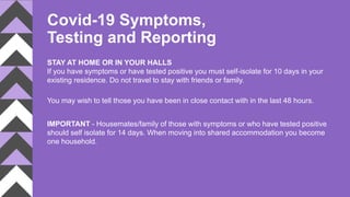 Covid-19 Symptoms,
Testing and Reporting
STAY AT HOME OR IN YOUR HALLS
If you have symptoms or have tested positive you must self-isolate for 10 days in your
existing residence. Do not travel to stay with friends or family.
You may wish to tell those you have been in close contact with in the last 48 hours.
IMPORTANT - Housemates/family of those with symptoms or who have tested positive
should self isolate for 14 days. When moving into shared accommodation you become
one household.
 