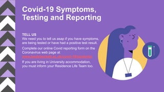 Covid-19 Symptoms,
Testing and Reporting
TELL US
We need you to tell us asap if you have symptoms,
are being tested or have had a positive test result.
Complete our online Covid reporting form on the
Coronavirus web page at
www.leedsbeckett.ac.uk/covid-19/students/
If you are living in University accommodation,
you must inform your Residence Life Team too.
 