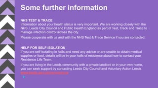 Some further information
NHS TEST & TRACE
Information about your health status is very important. We are working closely with the
NHS, Leeds City Council and Public Health England as part of Test, Track and Trace to
manage infection control across the city.
Please cooperate with us and with the NHS Test & Trace Service if you are contacted.
HELP FOR SELF-ISOLATION
If you are self-isolating in halls and need any advice or are unable to obtain medical
supplies or food, details will be in your halls of residence about how to contact your
Residence Life Team.
If you are living in the Leeds community with a private landlord or in your own home,
you can seek support by contacting Leeds City Council and Voluntary Action Leeds
www.leeds.gov.uk/coronavirus
 