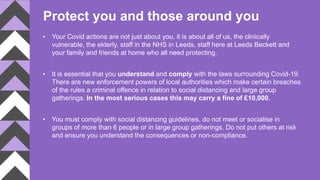 Protect you and those around you
• Your Covid actions are not just about you, it is about all of us, the clinically
vulnerable, the elderly, staff in the NHS in Leeds, staff here at Leeds Beckett and
your family and friends at home who all need protecting.
• It is essential that you understand and comply with the laws surrounding Covid-19.
There are new enforcement powers of local authorities which make certain breaches
of the rules a criminal offence in relation to social distancing and large group
gatherings. In the most serious cases this may carry a fine of £10,000.
• You must comply with social distancing guidelines, do not meet or socialise in
groups of more than 6 people or in large group gatherings. Do not put others at risk
and ensure you understand the consequences or non-compliance.
 