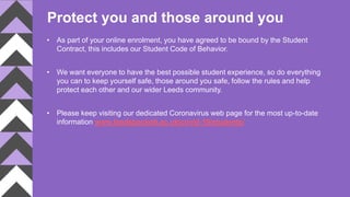 Protect you and those around you
• As part of your online enrolment, you have agreed to be bound by the Student
Contract, this includes our Student Code of Behavior.
• We want everyone to have the best possible student experience, so do everything
you can to keep yourself safe, those around you safe, follow the rules and help
protect each other and our wider Leeds community.
• Please keep visiting our dedicated Coronavirus web page for the most up-to-date
information www.leedsbeckett.ac.uk/covid-19/students/
 