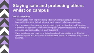 Staying safe and protecting others
whilst on campus
FACE COVERINGS
• These must be worn on public transport and when moving around campus.
Look out for the signs that will let you know if you’re in a face covering zone.
• If you are exempt from wearing a face covering, you can download an Exemption
Card from our dedicated Coronavirus web page. Expect Ambassadors in buildings to
ask to see your card and have it ready to present.
• If you forget your face covering, a limited supply will be available at our libraries,
sports receptions and from campus ambassadors located at prominent entry points to
buildings.
 