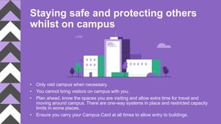 Staying safe and protecting others
whilst on campus
• Only visit campus when necessary.
• You cannot bring visitors on campus with you.
• Plan ahead, know the spaces you are visiting and allow extra time for travel and
moving around campus. There are one-way systems in place and restricted capacity
limits in some places.
• Ensure you carry your Campus Card at all times to allow entry to buildings.
 