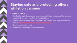 Staying safe and protecting others
whilst on campus
KEEP UP TO DATE
• With Public Health England and government guidelines. Ignorance of the law is no
excuse and may carry penalties for non-compliance
• Via our Coronavirus web page, bookmark it and check it often, as guidance does
change www.leedsbeckett.ac.uk/covid-19/students/
• Read your university emails
• Beckett List, your weekly student newsletter
 