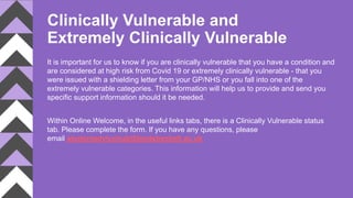 Clinically Vulnerable and
Extremely Clinically Vulnerable
It is important for us to know if you are clinically vulnerable that you have a condition and
are considered at high risk from Covid 19 or extremely clinically vulnerable - that you
were issued with a shielding letter from your GP/NHS or you fall into one of the
extremely vulnerable categories. This information will help us to provide and send you
specific support information should it be needed.
Within Online Welcome, in the useful links tabs, there is a Clinically Vulnerable status
tab. Please complete the form. If you have any questions, please
email studentadvicehub@leedsbeckett.ac.uk
 