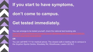 If you start to have symptoms,
don’t come to campus.
Get tested immediately.
You can arrange to be tested yourself, check the national test booking site
www.nhs.uk/conditions/coronavirus-covid-19/testing-and-tracing/get-a-test-to-
check-if-you-have-coronavirus/
OR
You can call NHS 111 for medical advice. The closest walk-in testing site to campus is
the Gryphon Sports Centre, Woodsley Rd, Woodhouse, Leeds LS2 9LZ.
 