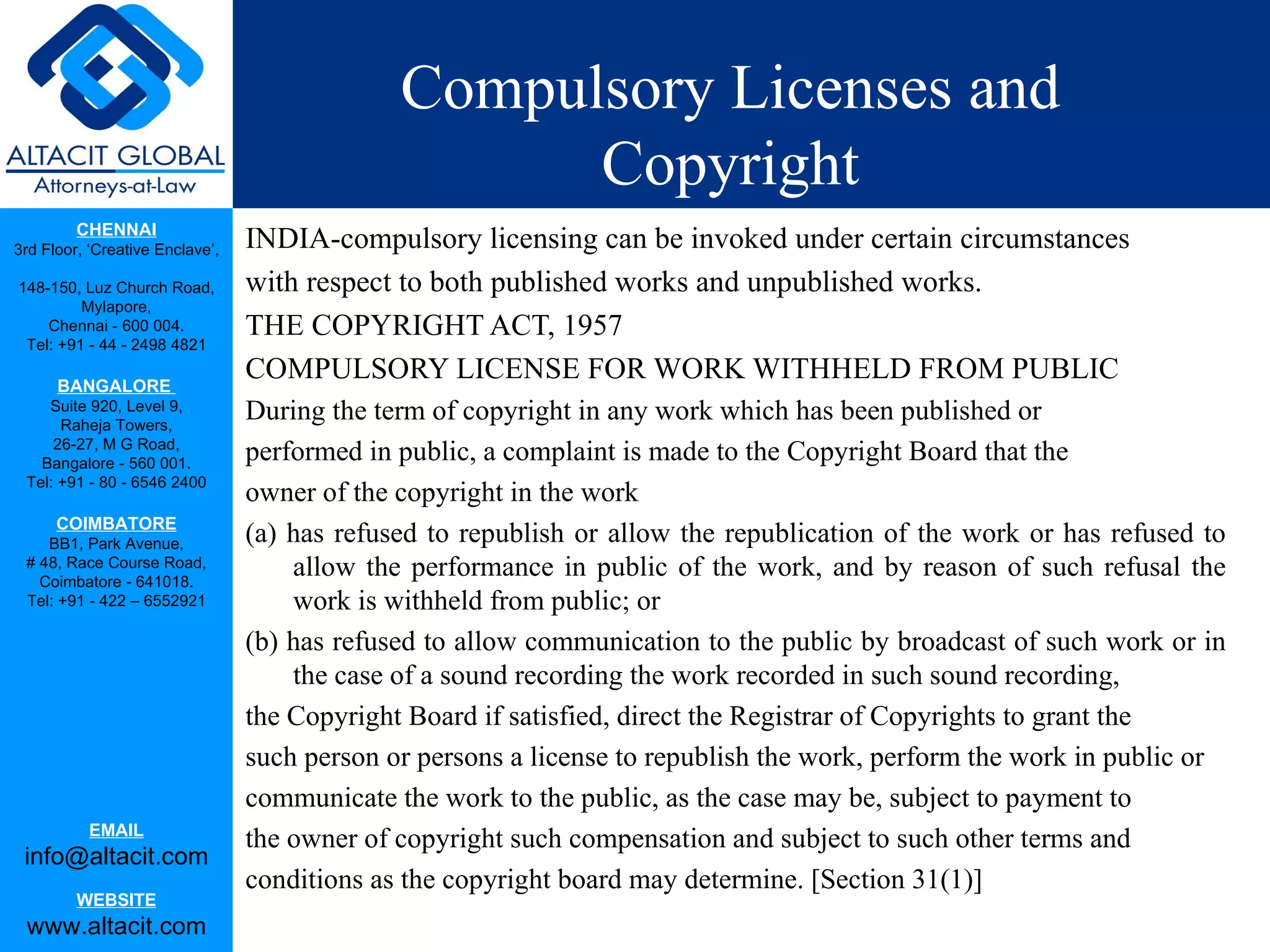 Compulsory Licenses and
                                                    Copyright
         CHENNAI
3rd Floor, ‘Creative Enclave’,   INDIA-compulsory licensing can be invoked under certain circumstances
148-150, Luz Church Road,        with respect to both published works and unpublished works.
         Mylapore,
    Chennai - 600 004.           THE COPYRIGHT ACT, 1957
 Tel: +91 - 44 - 2498 4821

      BANGALORE
                                 COMPULSORY LICENSE FOR WORK WITHHELD FROM PUBLIC
    Suite 920, Level 9,
      Raheja Towers,
                                 During the term of copyright in any work which has been published or
     26-27, M G Road,
   Bangalore - 560 001.
                                 performed in public, a complaint is made to the Copyright Board that the
 Tel: +91 - 80 - 6546 2400
                                 owner of the copyright in the work
      COIMBATORE
    BB1, Park Avenue,            (a) has refused to republish or allow the republication of the work or has refused to
 # 48, Race Course Road,
   Coimbatore - 641018.
                                     allow the performance in public of the work, and by reason of such refusal the
 Tel: +91 - 422 – 6552921            work is withheld from public; or
                                 (b) has refused to allow communication to the public by broadcast of such work or in
                                     the case of a sound recording the work recorded in such sound recording,
                                 the Copyright Board if satisfied, direct the Registrar of Copyrights to grant the
                                 such person or persons a license to republish the work, perform the work in public or
                                 communicate the work to the public, as the case may be, subject to payment to
           EMAIL
                                 the owner of copyright such compensation and subject to such other terms and
 info@altacit.com
                                 conditions as the copyright board may determine. [Section 31(1)]
         WEBSITE
 www.altacit.com
 