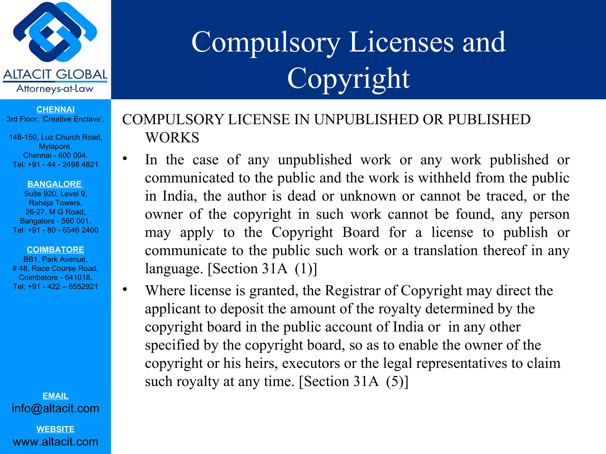 Compulsory Licenses and
                                                  Copyright
         CHENNAI
3rd Floor, ‘Creative Enclave’,   COMPULSORY LICENSE IN UNPUBLISHED OR PUBLISHED
148-150, Luz Church Road,
         Mylapore,
                                   WORKS
    Chennai - 600 004.
 Tel: +91 - 44 - 2498 4821       • In the case of any unpublished work or any work published or
      BANGALORE
                                   communicated to the public and the work is withheld from the public
    Suite 920, Level 9,
      Raheja Towers,
                                   in India, the author is dead or unknown or cannot be traced, or the
     26-27, M G Road,
   Bangalore - 560 001.
                                   owner of the copyright in such work cannot be found, any person
 Tel: +91 - 80 - 6546 2400
                                   may apply to the Copyright Board for a license to publish or
      COIMBATORE
    BB1, Park Avenue,
                                   communicate to the public such work or a translation thereof in any
 # 48, Race Course Road,
   Coimbatore - 641018.
                                   language. [Section 31A (1)]
 Tel: +91 - 422 – 6552921
                                 • Where license is granted, the Registrar of Copyright may direct the
                                   applicant to deposit the amount of the royalty determined by the
                                   copyright board in the public account of India or in any other
                                   specified by the copyright board, so as to enable the owner of the
                                   copyright or his heirs, executors or the legal representatives to claim
                                   such royalty at any time. [Section 31A (5)]
           EMAIL
 info@altacit.com
         WEBSITE
 www.altacit.com
 