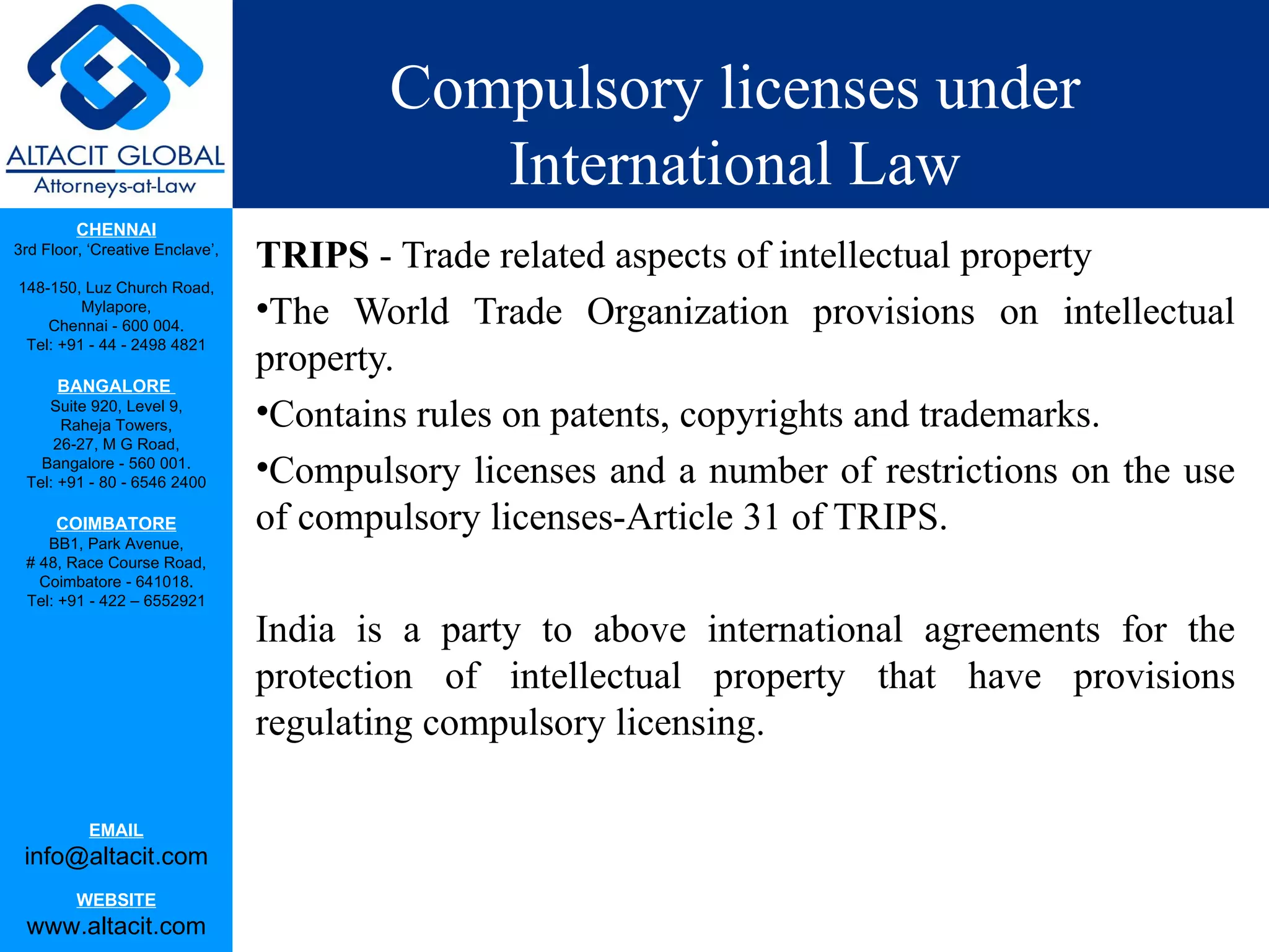 Compulsory licenses under
                                            International Law
         CHENNAI
3rd Floor, ‘Creative Enclave’,
                                 TRIPS - Trade related aspects of intellectual property
148-150, Luz Church Road,
         Mylapore,
    Chennai - 600 004.
                                 •The World Trade Organization provisions on intellectual
                                 property.
 Tel: +91 - 44 - 2498 4821

      BANGALORE
    Suite 920, Level 9,
      Raheja Towers,             •Contains rules on patents, copyrights and trademarks.
     26-27, M G Road,
   Bangalore - 560 001.
 Tel: +91 - 80 - 6546 2400       •Compulsory licenses and a number of restrictions on the use
      COIMBATORE                 of compulsory licenses-Article 31 of TRIPS.
    BB1, Park Avenue,
 # 48, Race Course Road,
   Coimbatore - 641018.
 Tel: +91 - 422 – 6552921

                                 India is a party to above international agreements for the
                                 protection of intellectual property that have provisions
                                 regulating compulsory licensing.

           EMAIL
 info@altacit.com
         WEBSITE
 www.altacit.com
 