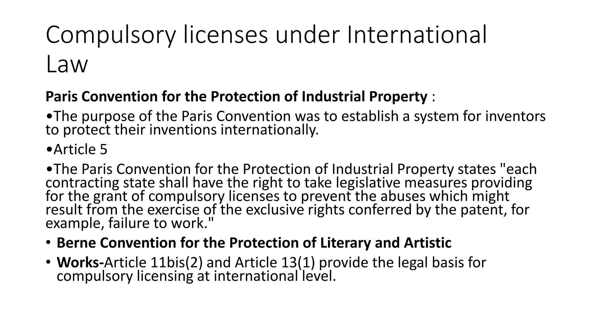 Compulsory licenses under International
Law
Paris Convention for the Protection of Industrial Property :
•The purpose of the Paris Convention was to establish a system for inventors
to protect their inventions internationally.
•Article 5
•The Paris Convention for the Protection of Industrial Property states "each
contracting state shall have the right to take legislative measures providing
for the grant of compulsory licenses to prevent the abuses which might
result from the exercise of the exclusive rights conferred by the patent, for
example, failure to work."
• Berne Convention for the Protection of Literary and Artistic
• Works-Article 11bis(2) and Article 13(1) provide the legal basis for
compulsory licensing at international level.
 