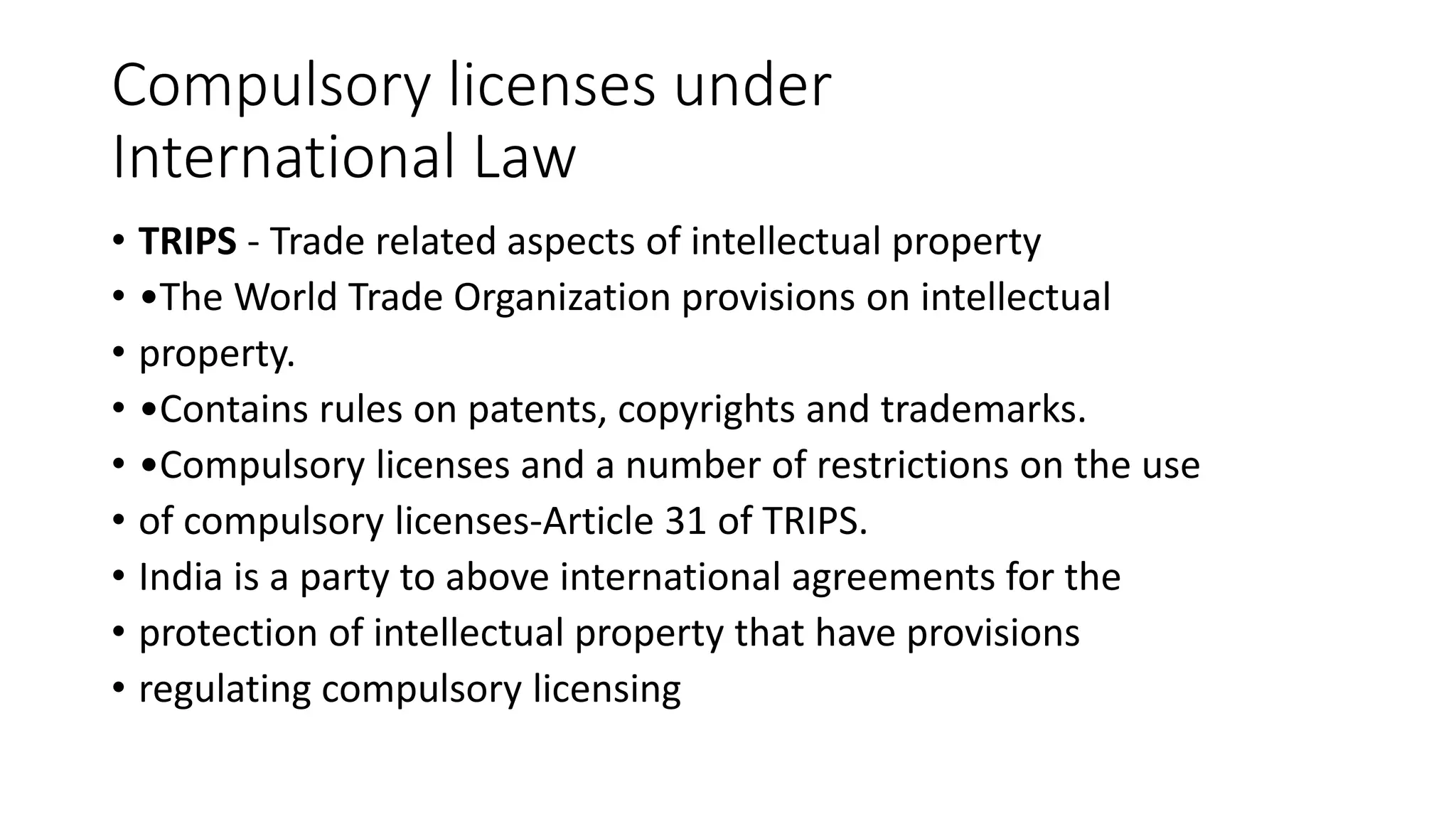 Compulsory licenses under
International Law
• TRIPS - Trade related aspects of intellectual property
• •The World Trade Organization provisions on intellectual
• property.
• •Contains rules on patents, copyrights and trademarks.
• •Compulsory licenses and a number of restrictions on the use
• of compulsory licenses-Article 31 of TRIPS.
• India is a party to above international agreements for the
• protection of intellectual property that have provisions
• regulating compulsory licensing
 
