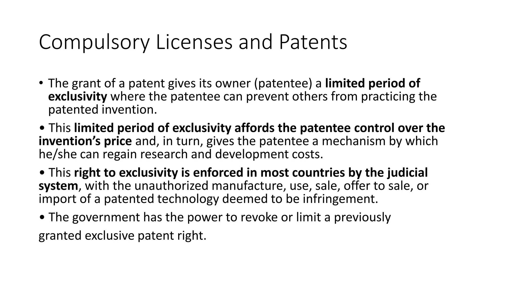Compulsory Licenses and Patents
• The grant of a patent gives its owner (patentee) a limited period of
exclusivity where the patentee can prevent others from practicing the
patented invention.
• This limited period of exclusivity affords the patentee control over the
invention’s price and, in turn, gives the patentee a mechanism by which
he/she can regain research and development costs.
• This right to exclusivity is enforced in most countries by the judicial
system, with the unauthorized manufacture, use, sale, offer to sale, or
import of a patented technology deemed to be infringement.
• The government has the power to revoke or limit a previously
granted exclusive patent right.
 