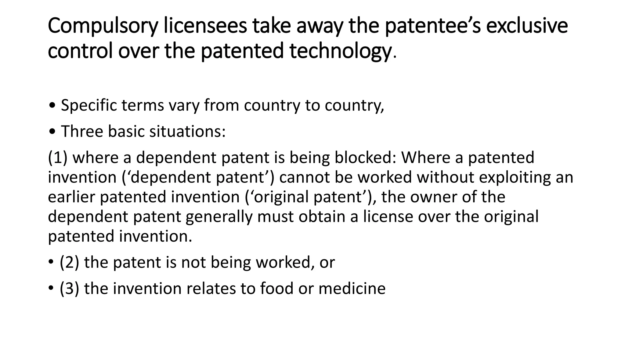 Compulsory licensees take away the patentee’s exclusive
control over the patented technology.
• Specific terms vary from country to country,
• Three basic situations:
(1) where a dependent patent is being blocked: Where a patented
invention (‘dependent patent’) cannot be worked without exploiting an
earlier patented invention (‘original patent’), the owner of the
dependent patent generally must obtain a license over the original
patented invention.
• (2) the patent is not being worked, or
• (3) the invention relates to food or medicine
 