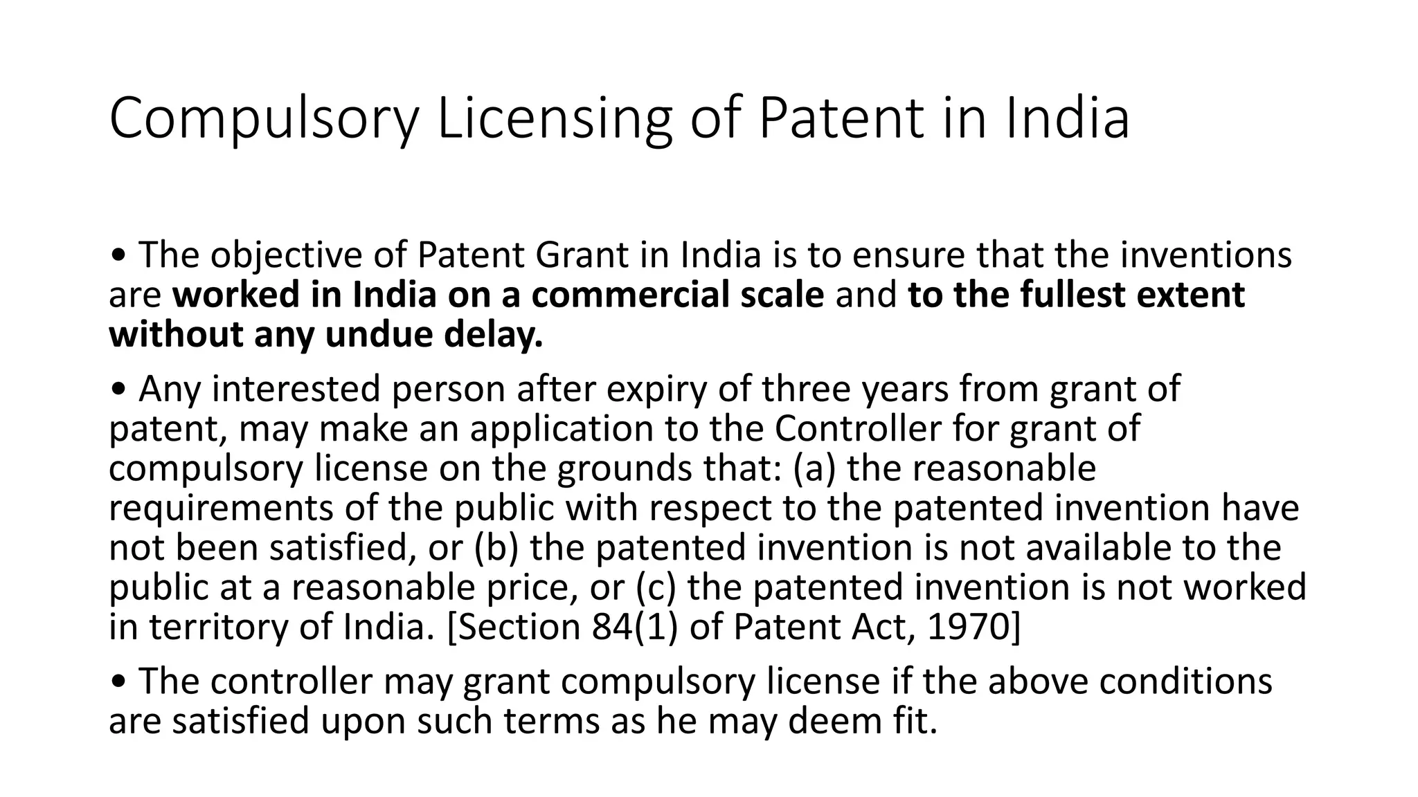 Compulsory Licensing of Patent in India
• The objective of Patent Grant in India is to ensure that the inventions
are worked in India on a commercial scale and to the fullest extent
without any undue delay.
• Any interested person after expiry of three years from grant of
patent, may make an application to the Controller for grant of
compulsory license on the grounds that: (a) the reasonable
requirements of the public with respect to the patented invention have
not been satisfied, or (b) the patented invention is not available to the
public at a reasonable price, or (c) the patented invention is not worked
in territory of India. [Section 84(1) of Patent Act, 1970]
• The controller may grant compulsory license if the above conditions
are satisfied upon such terms as he may deem fit.
 