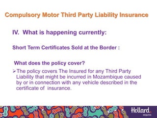 Compulsory Motor Third Party Liability Insurance
IV. What is happening currently:
Short Term Certificates Sold at the Border :
What does the policy cover?
The policy covers The Insured for any Third Party
Liability that might be incurred in Mozambique caused
by or in connection with any vehicle described in the
certificate of insurance.
 
