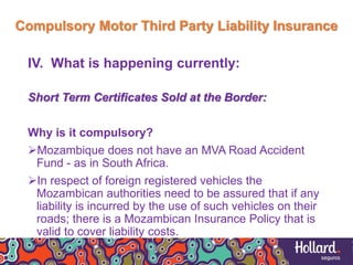 Compulsory Motor Third Party Liability Insurance
IV. What is happening currently:
Short Term Certificates Sold at the Border:
Why is it compulsory?
Mozambique does not have an MVA Road Accident
Fund - as in South Africa.
In respect of foreign registered vehicles the
Mozambican authorities need to be assured that if any
liability is incurred by the use of such vehicles on their
roads; there is a Mozambican Insurance Policy that is
valid to cover liability costs.
 