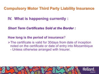 Compulsory Motor Third Party Liability Insurance
IV. What is happening currently :
Short Term Certificates Sold at the Border :
How long is the period of insurance?
The certificate is valid for 30days from date of inception
noted on the certificate or date of entry into Mozambique
- Unless otherwise arranged with Insurer.
 