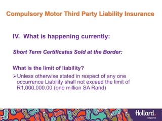 Compulsory Motor Third Party Liability Insurance
IV. What is happening currently:
Short Term Certificates Sold at the Border:
What is the limit of liability?
Unless otherwise stated in respect of any one
occurrence Liability shall not exceed the limit of
R1,000,000.00 (one million SA Rand)
 