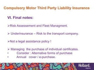 Compulsory Motor Third Party Liability Insurance
VI. Final notes:
Risk Assessement and Fleet Managment.
 Underinsurance – Risk to the transport company.
Not a legal assistance policy !
 Managing the purchase of individual certificates.
• Consider : Alternative forms of purchase
• Annual cover / e-purchase.
 