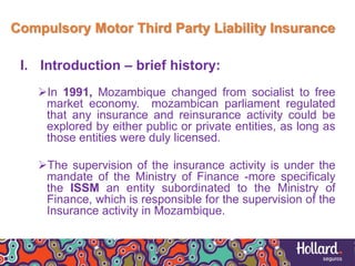 Compulsory Motor Third Party Liability Insurance
I. Introduction – brief history:
In 1991, Mozambique changed from socialist to free
market economy. mozambican parliament regulated
that any insurance and reinsurance activity could be
explored by either public or private entities, as long as
those entities were duly licensed.
The supervision of the insurance activity is under the
mandate of the Ministry of Finance -more specificaly
the ISSM an entity subordinated to the Ministry of
Finance, which is responsible for the supervision of the
Insurance activity in Mozambique.
 