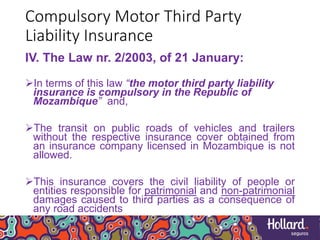 Compulsory Motor Third Party
Liability Insurance
IV. The Law nr. 2/2003, of 21 January:
In terms of this law “the motor third party liability
insurance is compulsory in the Republic of
Mozambique” and,
The transit on public roads of vehicles and trailers
without the respective insurance cover obtained from
an insurance company licensed in Mozambique is not
allowed.
This insurance covers the civil liability of people or
entities responsible for patrimonial and non-patrimonial
damages caused to third parties as a consequence of
any road accidents
 