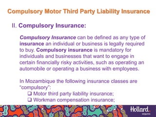 Compulsory Motor Third Party Liability Insurance
II. Compulsory Insurance:
Compulsory Insurance can be defined as any type of
insurance an individual or business is legally required
to buy. Compulsory insurance is mandatory for
individuals and businesses that want to engage in
certain financially risky activities, such as operating an
automobile or operating a business with employees.
In Mozambique the following insurance classes are
“compulsory”:
 Motor third party liability insurance;
 Workman compensation insurance;
 