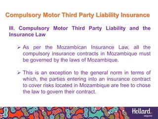 Compulsory Motor Third Party Liability Insurance
III. Compulsory Motor Third Party Liability and the
Insurance Law
 As per the Mozambican Insurance Law, all the
compulsory insurance contracts in Mozambique must
be governed by the laws of Mozambique.
 This is an exception to the general norm in terms of
which, the parties entering into an insurance contract
to cover risks located in Mozambique are free to chose
the law to govern their contract.
 