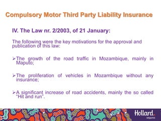 Compulsory Motor Third Party Liability Insurance
IV. The Law nr. 2/2003, of 21 January:
The following were the key motivations for the approval and
publication of this law:
The growth of the road traffic in Mozambique, mainly in
Maputo;
The proliferation of vehicles in Mozambique without any
insurance;
A significant increase of road accidents, mainly the so called
“Hit and run”.
 