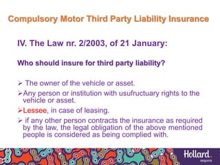 Compulsory Motor Third Party Liability Insurance
IV. The Law nr. 2/2003, of 21 January:
Who should insure for third party liability?
 The owner of the vehicle or asset.
Any person or institution with usufructuary rights to the
vehicle or asset.
Lessee, in case of leasing.
 if any other person contracts the insurance as required
by the law, the legal obligation of the above mentioned
people is considered as being complied with.
 